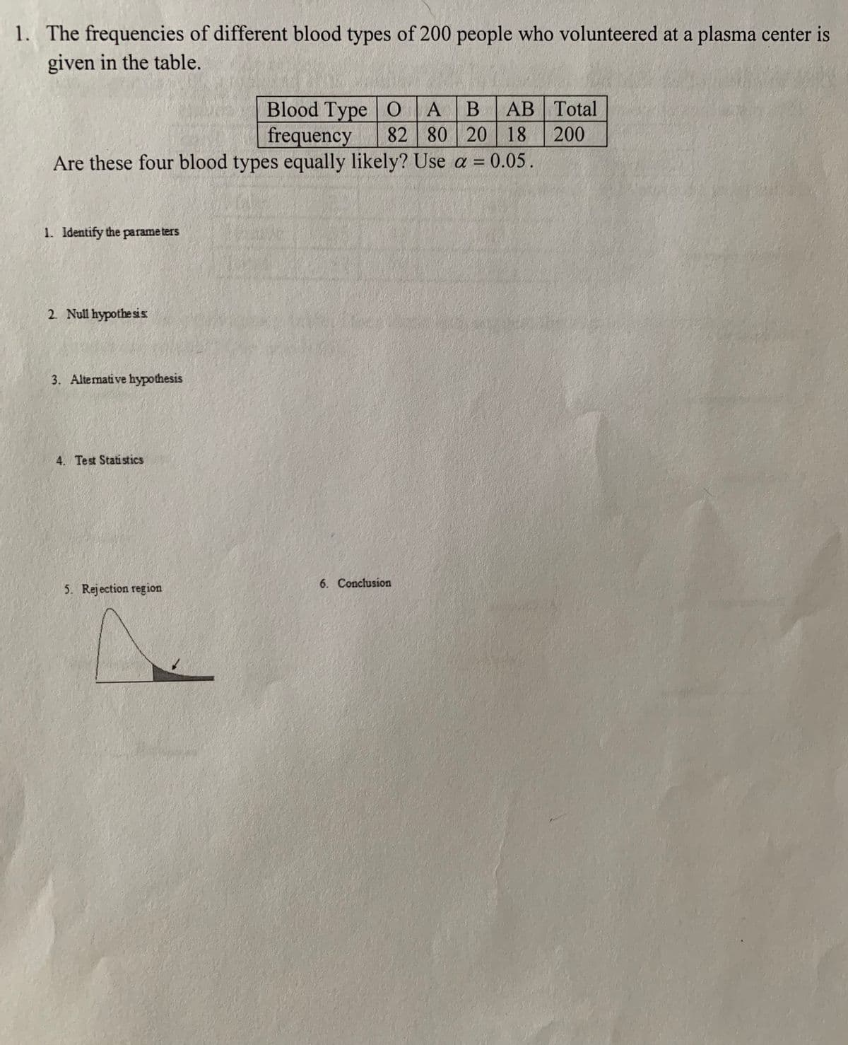 1. The frequencies of different blood types of 200 people who volunteered at a plasma center is
given in the table.
Blood Type | О А
frequency
B
АВ | Total
82 80 20 18
Are these four blood types equally likely? Use a = 0.05.
200
1. Identify the parame ters
2. Null hypothe sis
3. Alternative hypothesis
4. Test Statistics
6. Conclusion
5. Rejection region
