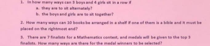 1. In how many ways can 3 boys and 4 girls sit in a row if
a. they are to sit alternately?
b. the boys and girls are to sit together?
2. How many ways can 10 books be arranged in a shelf if one of them is a bible and it must be
placed on the rightmost end?
3. There are 7 finalists for a Mathematics contest, and medals will be given to the top 3
finalists. How many ways are there for the medal winners to be selected?
