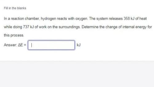 Filin the blanks
In a reaction chamber, hydrogen reacts with oxygen. The system releases 358 kJ of heat
while doing 737 kJ of work on the surroundings. Determine the change of internal energy for
this process.
Answer: AE =|
kJ
