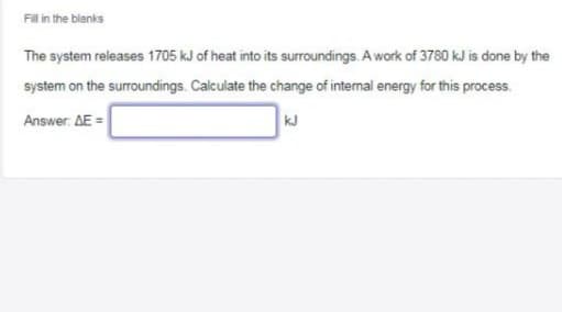 Fil in the blanks
The system releases 1705 kJ of heat into its surroundings. A work of 3780 kJ is done by the
system on the surroundings. Calculate the change of internal energy for this process.
Answer. AE =
kJ
