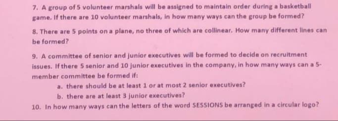 7. A group of 5 volunteer marshals will be assigned to maintain order during a basketball
game, If there are 10 volunteer marshals, in how many ways can the group be formed?
8. There are 5 points on a plane, no three of which are collinear. How many different lines can
be formed?
9. A committee of senior and junior executives will be formed to decide on recruitment
issues. If there 5 senior and 10 junior executives in the company, in how many ways can a 5-
member committee be formed if:
a. there should be at least 1 or at most 2 senior executives?
b. there are at least 3 junior executives?
10. In how many ways can the letters of the word SESSIONS be arranged in a circular logo?
