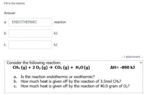 Filin the blanks
Answer.
a.
ENDOTHERMIC
reaction
kJ
C.
kJ
-1 attachment
Consider the following reaction:
CH. (g) + 2 02 (g) → CO2 (g) + H20 (g)
AH= -890 kJ
a. Is the reaction endothermic or exothermic?
b. How much heat is given off by the reaction of 3.5mol CH4?
c. How much heat is given off by the reaction of 40.0 gram of O2?
