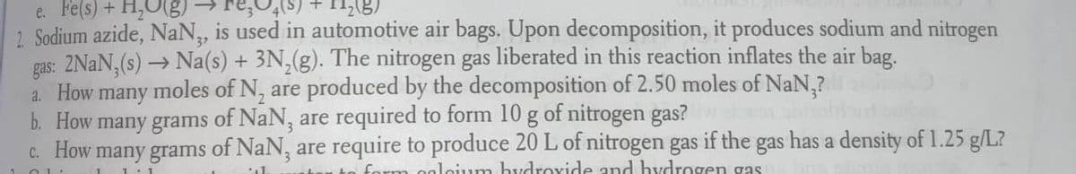 e. Fe(s) + H,O(g)
2. Sodium azide, NaN, is used in automotive air bags. Upon decomposition, it produces sodium and nitrogen
gas: 2NAN, (s) → Na(s) + 3N,(g). The nitrogen gas liberated in this reaction inflates the air bag.
moles of N, are produced by the decomposition of 2.50 moles of NaN,?
a. How
b. How many grams of NaN, are required to form 10 g of nitrogen gas?
C. How many grams of NaN, are require to produce 20 L of nitrogen gas if the gas has a density of 1.25 g/L?
many
naleium hvdrovide and hydrogen gas
