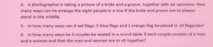 4. A photographer is taking a picture of a bride and a groom, together with six sponsors. How
many ways can he arrange the eight people in a row if the bride and groom are to always
stand in the middle.
5. In how many ways can 4 red flags, 5 blue flags and 1 orange flag be placed in 10 flagpoles?
6. In how many ways be 5 couples be seated in a round table if each couple consists of a man
and a woman and that the men and women are to sit together?
