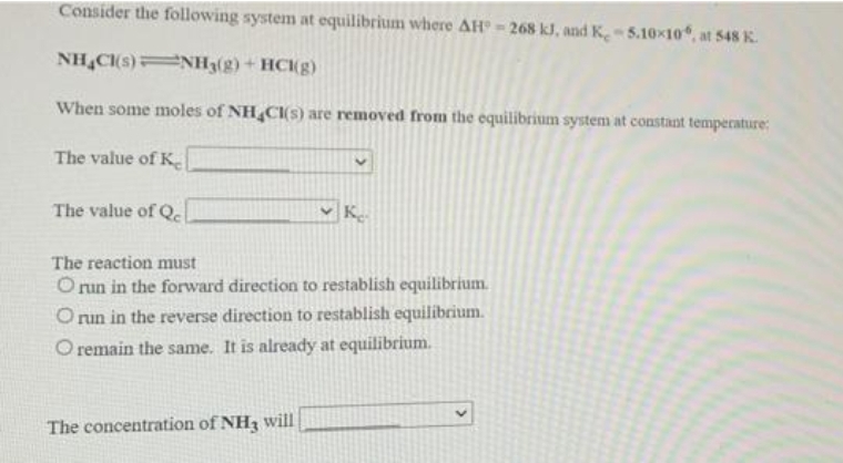 Consider the following system at equilibrium where AH - 268 kJ, and K 5.10x10, at 548 K.
NH C(s) NH3(g)+ HCKg)
When some moles of NH CI(s) are removed from the equilibrium system at constant temperature:
The value of K
The value of Q
K
The reaction must
O run in the forward direction to restablish equilibrium.
O un in the reverse direction to restablish equilibrium.
O remain the same. It is already at equilibrium.
The concentration of NH3 will
