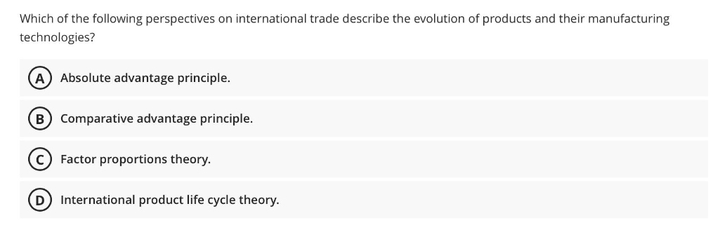 Which of the following perspectives on international trade describe the evolution of products and their manufacturing
technologies?
A Absolute advantage principle.
B
Comparative advantage principle.
Factor proportions theory.
D International product life cycle theory.
