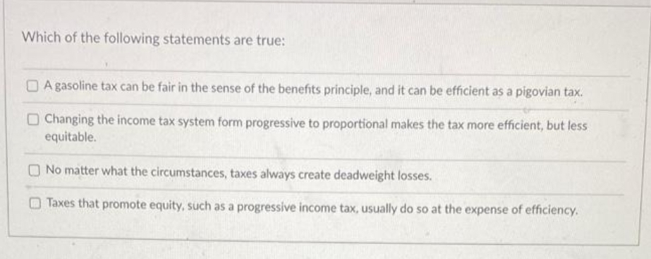 Which of the following statements are true:
OA gasoline tax can be fair in the sense of the benefits principle, and it can be efficient as a pigovian tax.
O Changing the income tax system form progressive to proportional makes the tax more efficient, but less
equitable.
No matter what the circumstances, taxes always create deadweight losses.
Taxes that promote equity, such as a progressive income tax, usually do so at the expense of efficiency.
