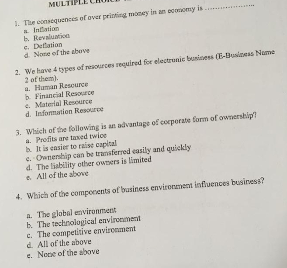 MULTIPI
1. The consequences of over printing money in an economy is
a. Inflation
b. Revaluation
c. Deflation
d. None of the above
2. We have 4 types of resources required for electronic business (E-Business Name
2 of them).
a. Human Resource
b. Financial Resource
c. Material Resource
d. Information Resource
3. Which of the following is an advantage of corporate form of ownership?
a. Profits are taxed twice
b. It is easier to raise capital
c. Ownership can be transferred easily and quickly
d. The liability other owners is limited
e. All of the above
4. Which of the components of business environment influences business?
a. The global environment
b. The technological environment
c. The competitive environment
d. All of the above
e. None of the above
