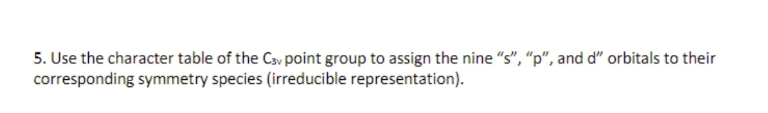 5. Use the character table of the Cav point group to assign the nine "s", "p", and d" orbitals to their
corresponding symmetry species (irreducible representation).
