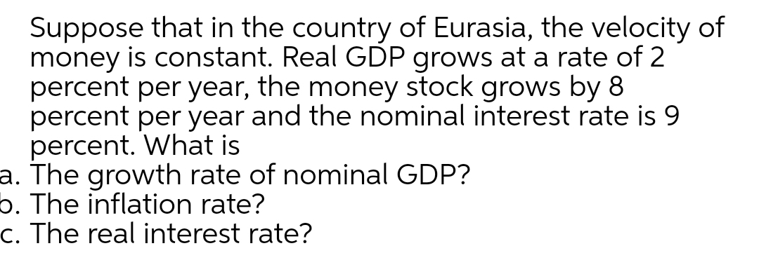 Suppose that in the country of Eurasia, the velocity of
money is constant. Real GDP grows at a rate of 2
percent per year, the money stock grows by 8
percent per year and the nominal interest rate is 9
percent. What is
a. The growth rate of nominal GDP?
b. The inflation rate?
c. The real interest rate?
