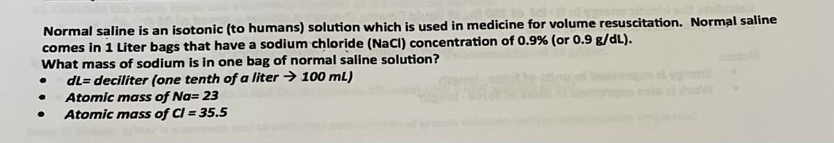 Normal saline is an isotonic (to humans) solution which is used in medicine for volume resuscitation. Normal saline
comes in 1 Liter bags that have a sodium chloride (Nacl) concentration of 0.9% (or 0.9 g/dL).
What mass of sodium is in one bag of normal saline solution?
dL= deciliter (one tenth of a liter -> 100 mL)
Atomic mass of Na= 23
Atomic mass of Cl = 35.5
la low
