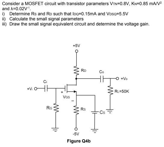 Consider a MOSFET circuit with transistor parameters VTN=0.8V, KN=0.85 mA/V
and A=0.02V-1.
i) Determine Rs and RD such that IDo=0.15mA and VDSQ=5.5V
ii) Calculate the small signal parameters
i) Draw the small signal equivalent circuit and determine the voltage gain.
+5V
RD
Co
O +Vo
+Vi
RL=50K
VGs
RG
Rs
-5V
Figure Q4b
