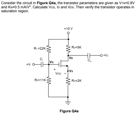 Consider the circuit in Figure Q4a, the transistor parameters are given as VTN=0.8V
and KN=0.5 mA/V. Calculate VGs, ID and VDs. Then verify the transistor operates in
saturation region.
+10 V
R1=22K
Ro=5K
O +V.
VD
VG
+Vi
+
Vs
VGS
R2=11K-
Rs=2K
Figure Q4a
