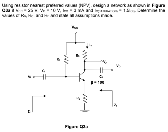 Using resistor nearest preferred values (NPV), design a network as shown in Figure
Q3a if Vcc = 25 V, Vc = 10 V, Ica = 3 mA and IcSATURATION) = 1.5lco. Determine the
values of Re, Rc, and Re and state all assumptions made.
Vcc
Rc
Re
ove
Vo
Ci
Vi o
Co
B = 100
RE
Z.
Figure Q3a
ww
