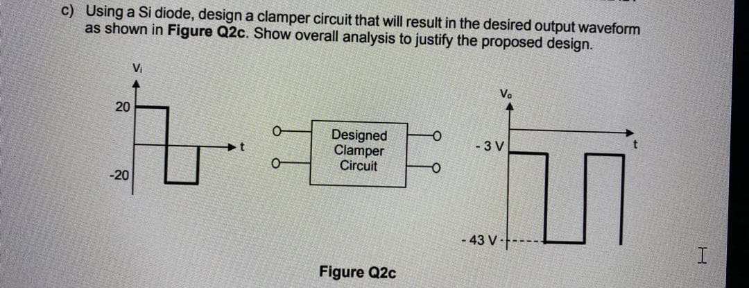 c) Using a Si diode, design a clamper circuit that will result in the desired output waveform
as shown in Figure Q2c. Show overall analysis to justify the proposed design.
Vi
Vo
20
Designed
Clamper
Circuit
- 3 V
-20
- 43 V-
Figure Q2c
