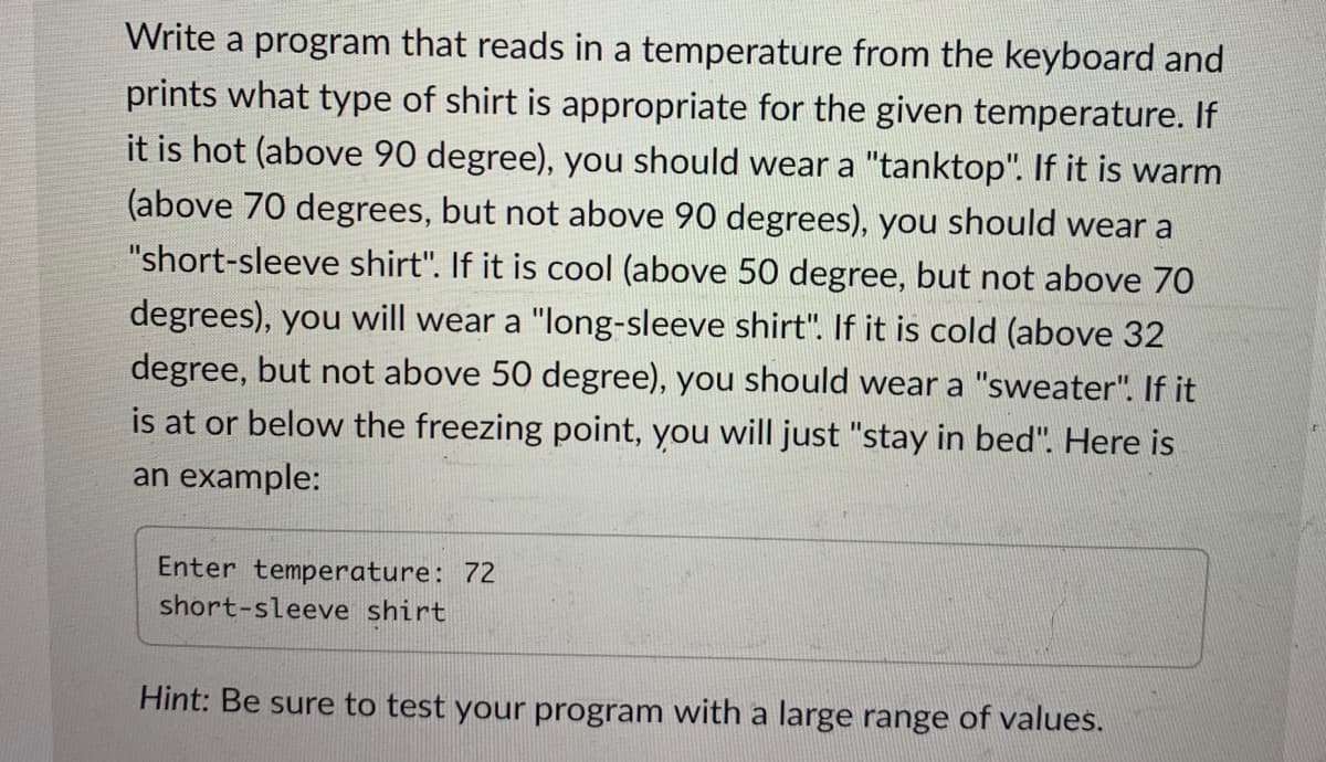 Write a program that reads in a temperature from the keyboard an-
prints what type of shirt is appropriate for the given temperature. I
it is hot (above 90 degree), you should wear a "tanktop". If it is warrn
(above 70 degrees, but not above 90 degrees), you should wear a
"short-sleeve shirt". If it is cool (above 50 degree, but not above 70
degrees), you will wear a "long-sleeve shirt". If it is cold (above 32
degree, but not above 50 degree), you should wear a "sweater". If it
is at or below the freezing point, you will just "stay in bed". Here is
an example:
