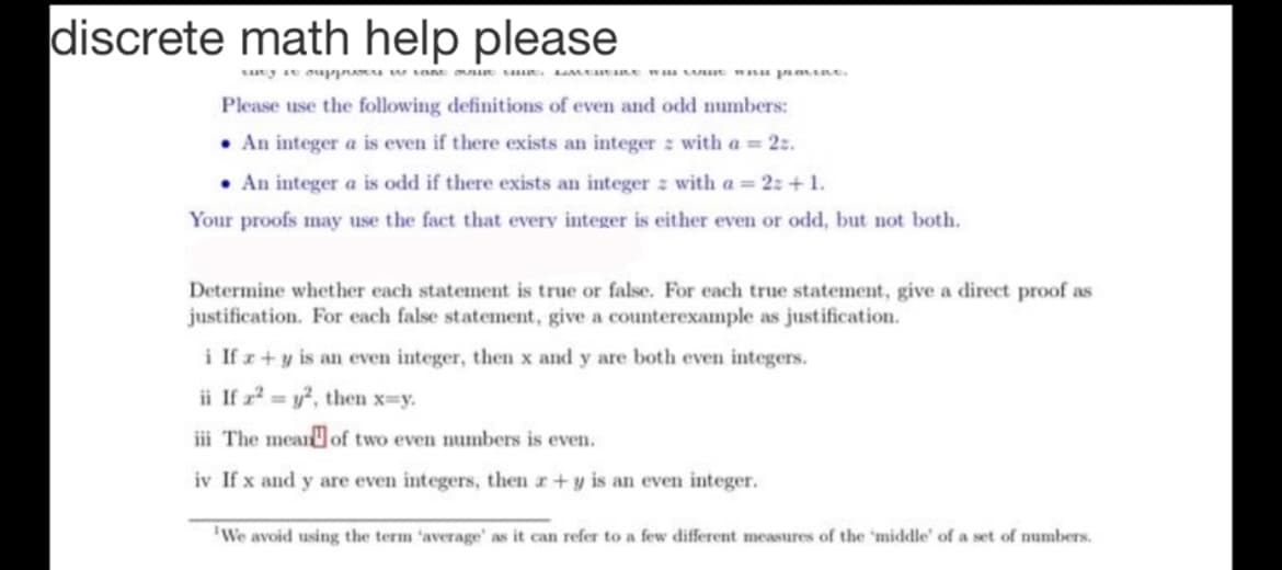discrete math help please
say st oupp wsan s . Mcutne w LE Wu prane.
Please use the following definitions of even and odd numbers:
• An integer a is even if there exists an integer z with a = 2z.
• An integer a is odd if there exists an integer z with a = 2: +1.
Your proofs may use the fact that every integer is either even or odd, but not both.
Determine whether each statement is true or false. For each true statement, give a direct proof as
justification. For each false statement, give a counterexample as justification.
i If z+y is an even integer, then x and y are both even integers.
ii If r = y, then x=y.
iii The meanof two even numbers is even.
iv If x and y are even integers, then r+y is an even integer.
'We avoid using the term 'average' as it can refer to a few different measures of the 'middle' of a set of numbers.

