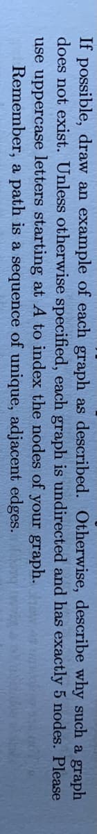 If possible, draw an example of each graph as described. Otherwise, describe why such a graph
does not exist. Unless otherwise specified, each graph is undirected and has exactly 5 nodes. Please
use uppercase letters starting at A to index the nodes of your graph.
Remember, a path is a sequence of unique, adjacent edges.
