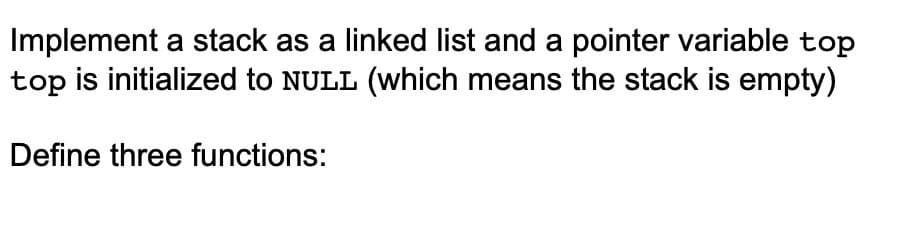 Implement a stack as a linked list and a pointer variable top
top is initialized to NULL (Wwhich means the stack is empty)
Define three functions:
