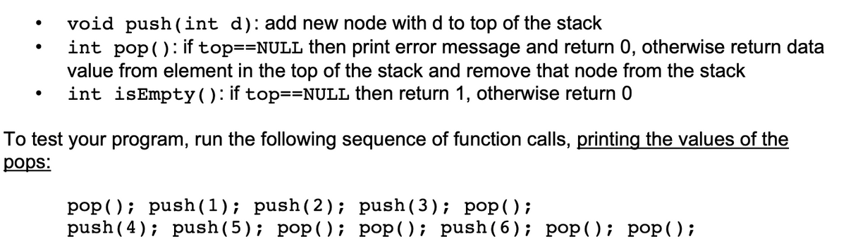 void push (int d): add new node with d to top of the stack
int pop(): if top==NULL then print error message and return 0, otherwise return data
value from element in the top of the stack and remove that node from the stack
int isEmpty(): if top==NULL then return 1, otherwise return 0
To test your program, run the following sequence of function calls, printing the values of the
рops:
pop (); push (1); push(2); push(3); pop ();
push (4); push(5); pop(); pop(); push(6); pop(); pop();
