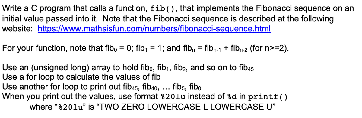 Write a C program that calls a function, fib(), that implements the Fibonacci sequence on an
initial value passed into it. Note that the Fibonacci sequence is described at the following
website: https://www.mathsisfun.com/numbers/fibonacci-sequence.html
For your function, note that fibo = 0; fib, = 1; and fibn = fibn-1 + fibn-2 (for n>=2).
%3D
Use an (unsigned long) array to hold fibo, fib1, fib2, and so on to fib45
Use a for loop to calculate the values of fib
Use another for loop to print out fib45, fib40, ... fibs, fibo
When you print out the values, use format %20lu instead of %d in printf()
where “820lu" is "TWO ZERO LOWEROCASE L LOWERCASE U"
