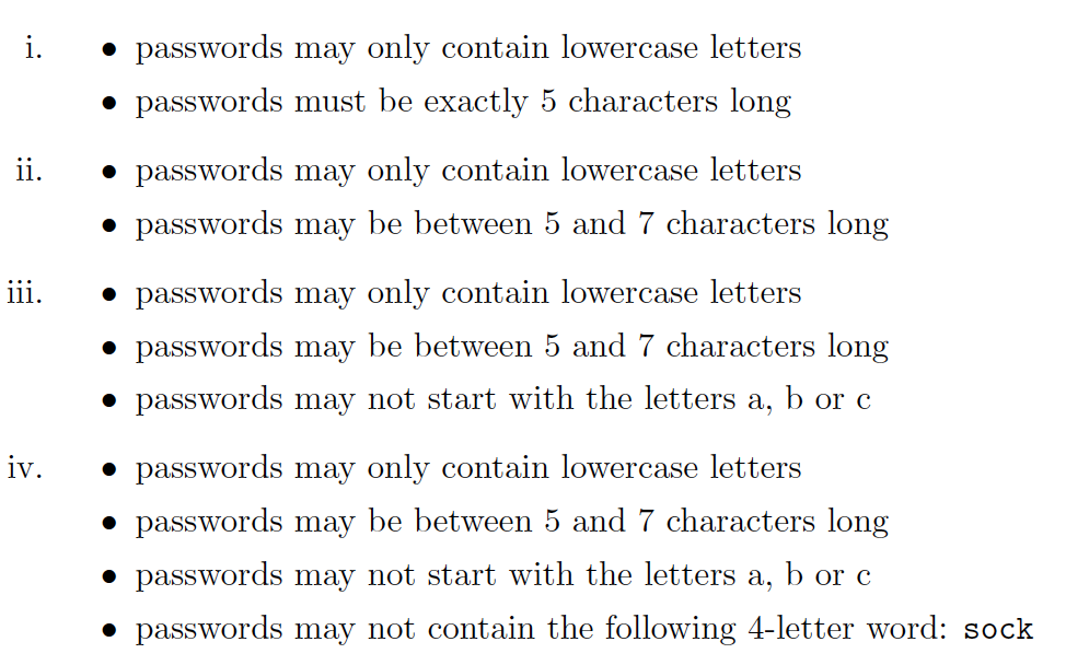 i.
• passwords may only contain lowercase letters
• passwords must be exactly 5 characters long
ii.
• passwords may only contain lowercase letters
• passwords may be between 5 and 7 characters long
iii.
• passwords may only contain lowercase letters
• passwords may be between 5 and 7 characters long
• passwords may not start with the letters a, b or c
iv.
• passwords may only contain lowercase letters
• passwords may be between 5 and 7 characters long
• passwords may not start with the letters a, b or c
• passwords may not contain the following 4-letter word: sock
