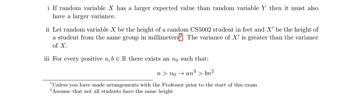 i If random variable X has a larger expected value than random variable Y then it must also
have a larger variance.
ii Let random variable X be the height of a random CS5002 student in feet and X' be the height of
a student from the same group in millimeters The variance of X' is greater than the variance
of X.
iii For every positive a, b e R there exists an no such that:
n > no → an³ > bn?
'Unless you have made arrangements with the Professor prior to the start of this exam
2 Assume that not all students have the same height
