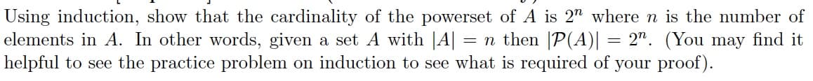 Using induction, show that the cardinality of the powerset of A is 2" where n is the number of
elements in A. In other words, given a set A with |A| = n then |P(A)| = 2". (You may find it
helpful to see the practice problem on induction to see what is required of your proof).
