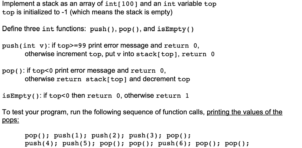 Implement a stack as an array of int[100] and an int variable top
top is initialized to -1 (which means the stack is empty)
Define three int functions: push (), pop(), and isEmpty().
push (int v): if top>=99 print error message and return 0,
otherwise increment top, put v into stack[top], return 0
pop ( ): if top<0 print error message and return 0,
otherwise return stack[top] and decrement top
isEmpty(): if top<0 then return 0, otherwise return 1
To test your program, run the following sequence of function calls, printing the values of the
рops:
pop (); push(1); push(2); push(3); pop();
push (4); push (5); pop(); pop(); push(6); pop((); pop();
