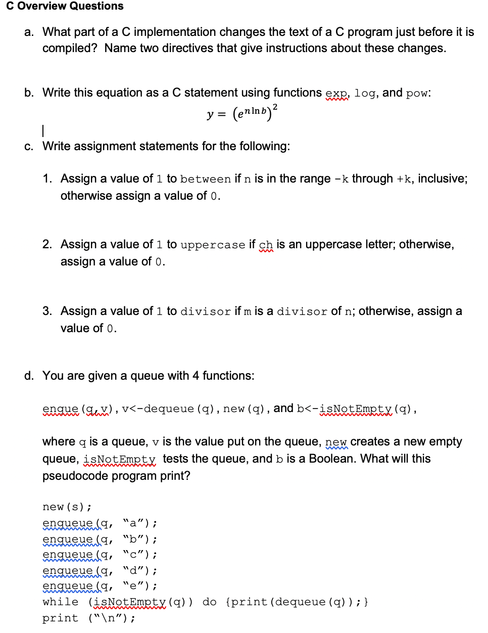 C Overview Questions
a. What part of a C implementation changes the text of a C program just before it is
compiled? Name two directives that give instructions about these changes.
b. Write this equation as a C statement using functions exp, log, and pow:
y =
(enlnb)?
c. Write assignment statements for the following:
1. Assign a value of 1 to between if n is in the range -k through +k, inclusive;
otherwise assign a value of 0.
2. Assign a value of 1 to uppercase if ch is an uppercase letter; otherwise,
assign a value of 0.
3. Assign a value of 1 to divisor if m is a divisor of n; otherwise, assign a
value of 0.
d. You are given a queue with 4 functions:
engue (gux), v<-dequeue (q), new (q), and b<-isNotEmpty(q),
empty
where q is a queue, v is the value put on the queue, new creates a nev
queue, isNotEmpty tests the queue, and b is a Boolean. What will this
pseudocode program print?
new (s);
engueue la, "a");
engueue la, "b");
enqueue (q, "c");
enqueue (q, "d");
engueue (q, "e");
while (isNotEmpty(q)) do {print(dequeue (q) ); }
print ("\n");
