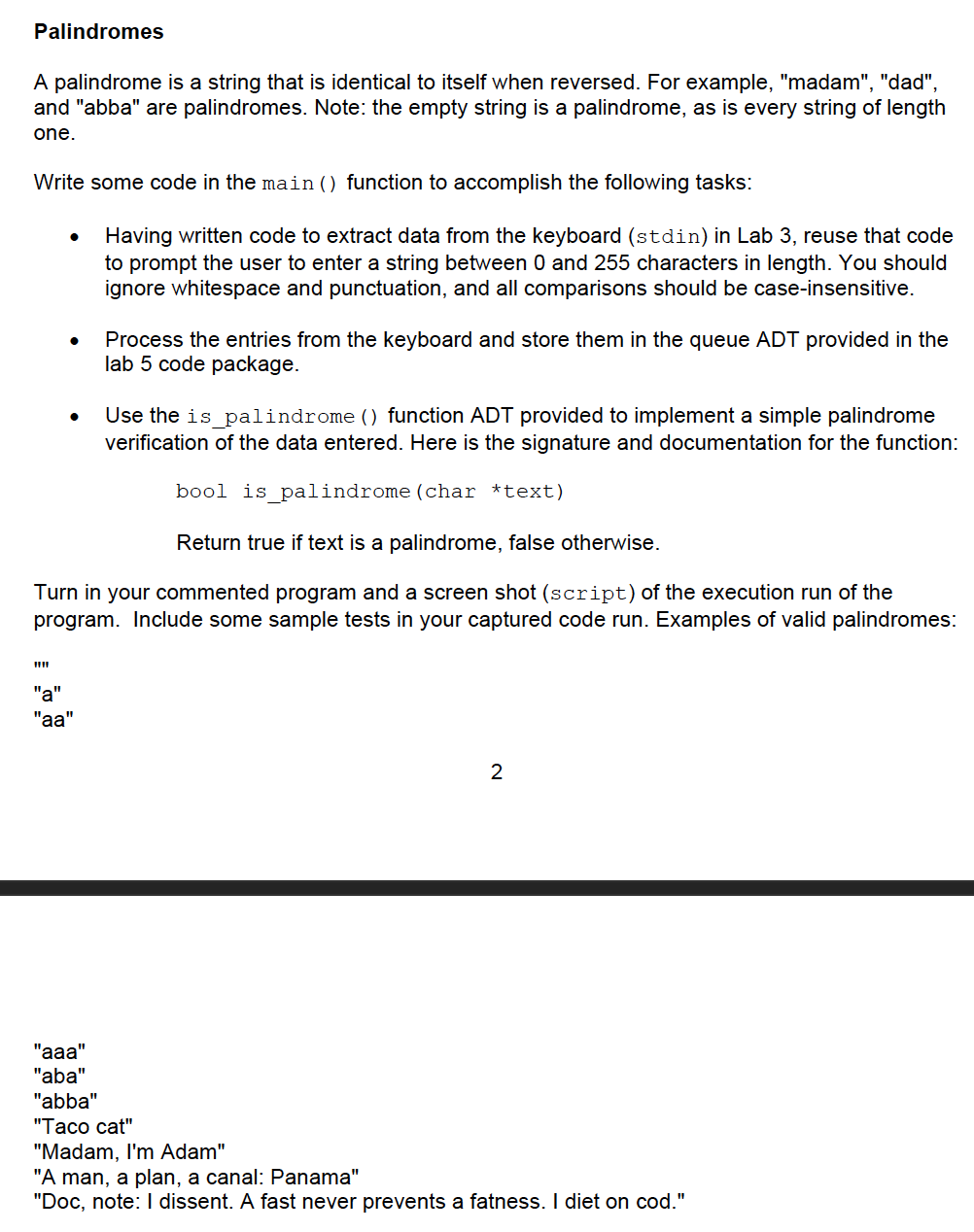 Palindromes
A palindrome is a string that is identical to itself when reversed. For example, "madam", "dad",
and "abba" are palindromes. Note: the empty string is a palindrome, as is every string of length
one.
Write some code in the main () function to accomplish the following tasks:
Having written code to extract data from the keyboard (stdin) in Lab 3, reuse that code
to prompt the user to enter a string between 0 and 255 characters in length. You should
ignore whitespace and punctuation, and all comparisons should be case-insensitive.
Process the entries from the keyboard and store them in the queue ADT provided in the
lab 5 code package.
Use the is_palindrome () function ADT provided to implement a simple palindrome
verification of the data entered. Here is the signature and documentation for the function:
bool is palindrome (char *text)
Return true if text is a palindrome, false otherwise.
Turn in your commented program and a screen shot (script) of the execution run of the
program. Include some sample tests in your captured code run. Examples of valid palindromes:
"a"
"aa"
"aaa"
"aba"
"abba"
"Тасо сat"
"Madam, I'm Adam"
"A man, a plan, a canal: Panama"
"Doc, note: I dissent. A fast never prevents a fatness. I diet on cod."

