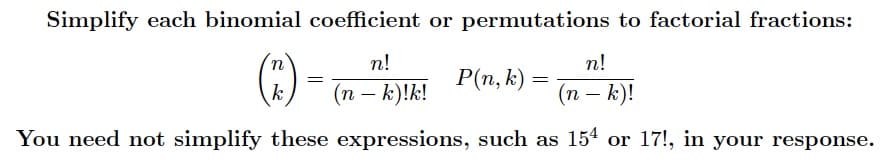 Simplify each binomial coefficient or permutations to factorial fractions:
п!
n!
P(n, k) =
=
k
(n – k)!k!
(п — К)!
You need not simplify these expressions, such as 154 or 17!, in your response.
