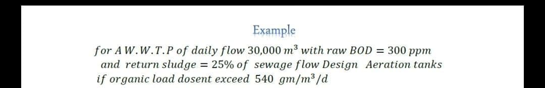 Example
for A W.W.T.P of daily flow 30,000 m³ with raw BOD = 300 ppm
and return sludge = 25% of sewage flow Design Aeration tanks
if organic load dosent exceed 540 gm/m³/d

