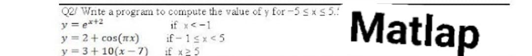 Q2/ Write a program to compute the value of y for -5 ≤x≤ 5.
y = ex+2
if x < -1
y = 2 + cos(x)
if-1≤x<5
y = 3+10(x-7)
if x ≥ 5
Matlap