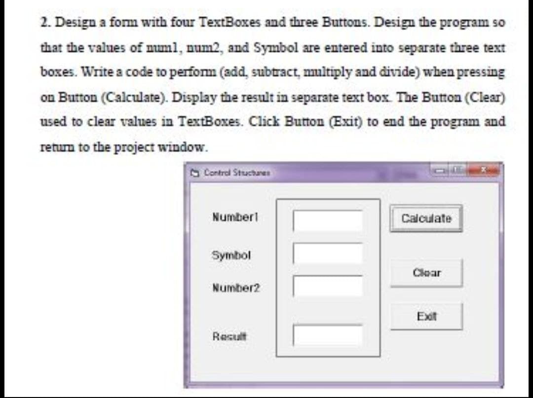 2. Design a form with four TextBoxes and three Buttons. Design the program so
that the values of num1, num2, and Symbol are entered into separate three text
boxes. Write a code to perform (add, subtract, multiply and divide) when pressing
on Button (Calculate). Display the result in separate text box. The Button (Clear)
used to clear values in TextBoxes. Click Button (Exit) to end the program and
return to the project window.
Control Structures
Number1
Calculate
Symbol
Cloar
Number2
Exit
Result