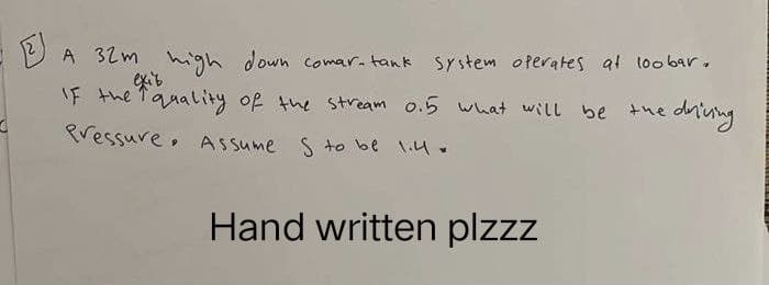 A 32m high down comar-tank system operates at loobar.
If the quality of the stream 0.5 what will be the driving
Pressure. Assume S to be 1.4.
Hand written plzzz