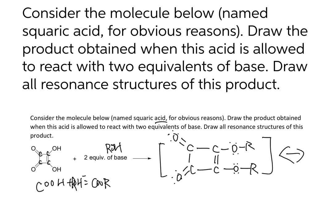 Consider the molecule below (named
squaric acid, for obvious reasons). Draw the
product obtained when this acid is allowed
to react with two equivalents of base. Draw
all resonance structures of this product.
Consider the molecule below (named squaric acid, for obvious reasons). Draw the product obtained
when this acid is allowed to react with two equivalents of base. Draw all resonance structures of this
product.
.0
OH
ROL
C.
-C-O-R
+
;]
2 equiv. of base
[
OH
・COR
соон ARAL= coor
بادة