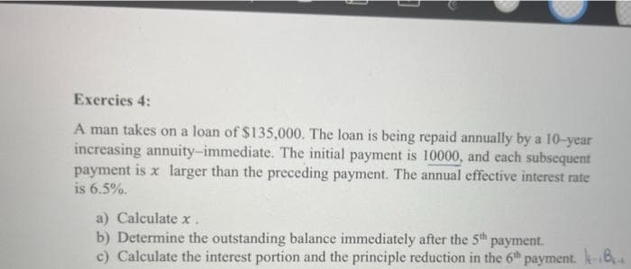 Exercies 4:
A man takes on a loan of $135,000. The loan is being repaid annually by a 10-year
increasing annuity-immediate. The initial payment is 10000, and each subsequent
payment is x larger than the preceding payment. The annual effective interest rate
is 6.5%.
a) Calculate x.
b) Determine the outstanding balance immediately after the 5th payment.
c) Calculate the interest portion and the principle reduction in the 6th payment. -B₁