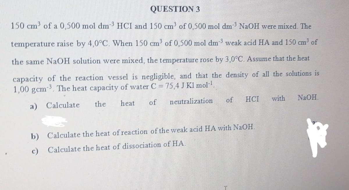QUESTION 3
150 cm³ of a 0,500 mol dm³ HCI and 150 cm³ of 0,500 mol dm³ NaOH were mixed. The
temperature raise by 4,0°C. When 150 cm³ of 0,500 mol dm-3 weak acid HA and 150 cm³ of
the same NaOH solution were mixed, the temperature rose by 3,0°C. Assume that the heat
capacity of the reaction vessel is negligible, and that the density of all the solutions is
1,00 gcm³. The heat capacity of water C = 75,4 J Kl mol-¹.
a) Calculate
the heat of neutralization
of
with
HCI
NaOH.
b) Calculate the heat of reaction of the weak acid HA with NaOH.
c) Calculate the heat of dissociation of HA.