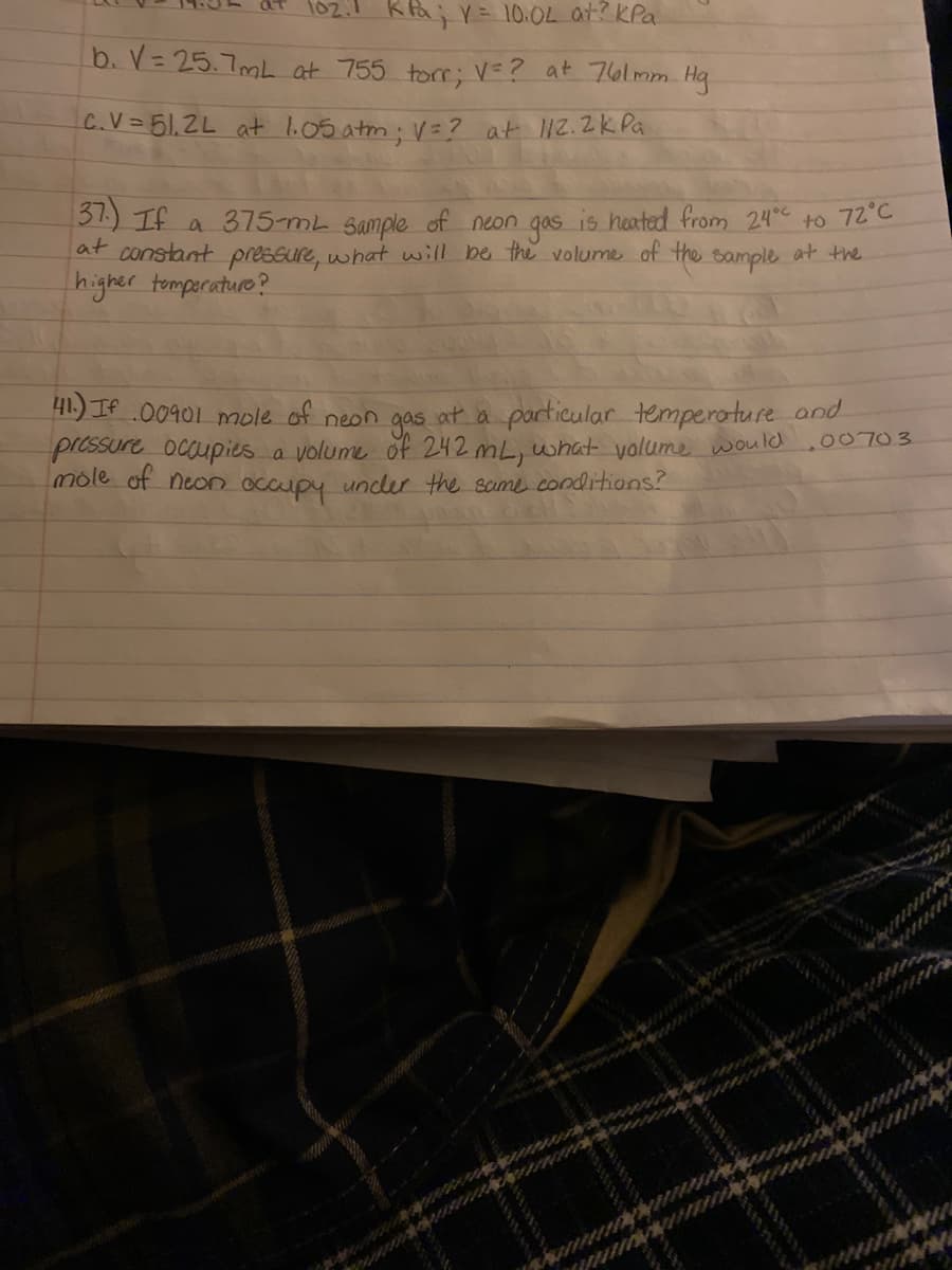 102.1 Ka; Y= 10.04 at? KPa
b. V= 25.7mL at 755 torr; V=? at 76lmm Hg
C.V=51.2L at l.05 atm: V=? at 12.2k Pa
31) If a 375-mL Sample of neon gas is heated from 24 to 72°C
at constant pressure, what will be the volume of the
higher tomperature?
at the
sample
41.) IA 00901 mole of neon gas at a particular temperoture and
pressure ocaupies a volume of 242 mL, what volume would
mole of neon occupy undler the same conditions?
.00703
