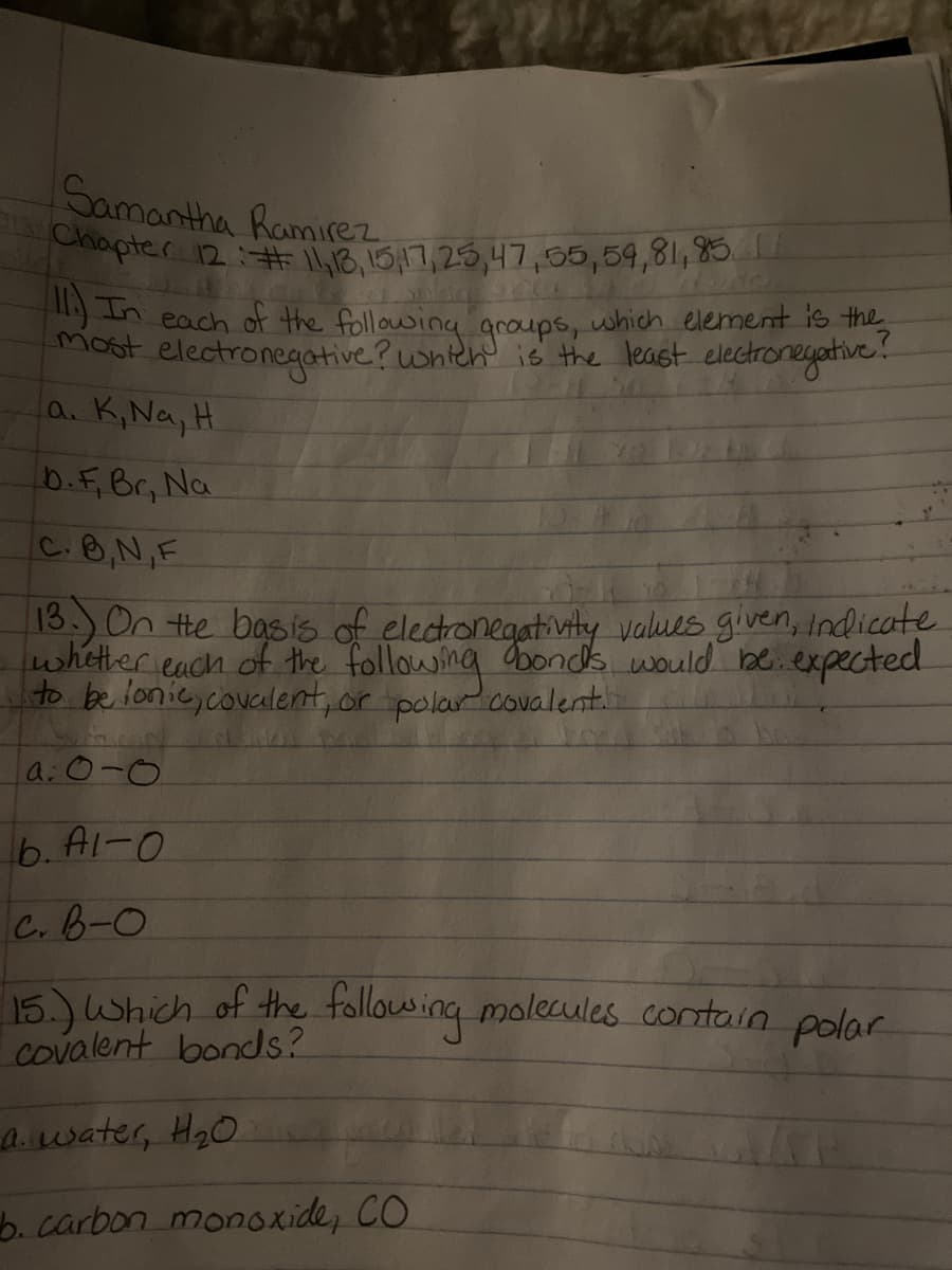 Chapter 12:# l,18,15,17,25,47,55,59,81,85
Samantha Ramirez
In each of the following aroups, which element is the
most electronegative? whitch' is the least electronegative
la. K,Na, H
b.F.Br, Na
C.8,N,F
13.)On the basis of elecronegativity values given, Indicate
wheter each of the following bornds would be.expected
to be lonic,covcalent, or polar covalent.
a:0-0
6. Al-0
C.B-0
15.)Which of the following molecules contain polar
covalent bonds?
awater, H2O.
b. carbon monoxide, CO
