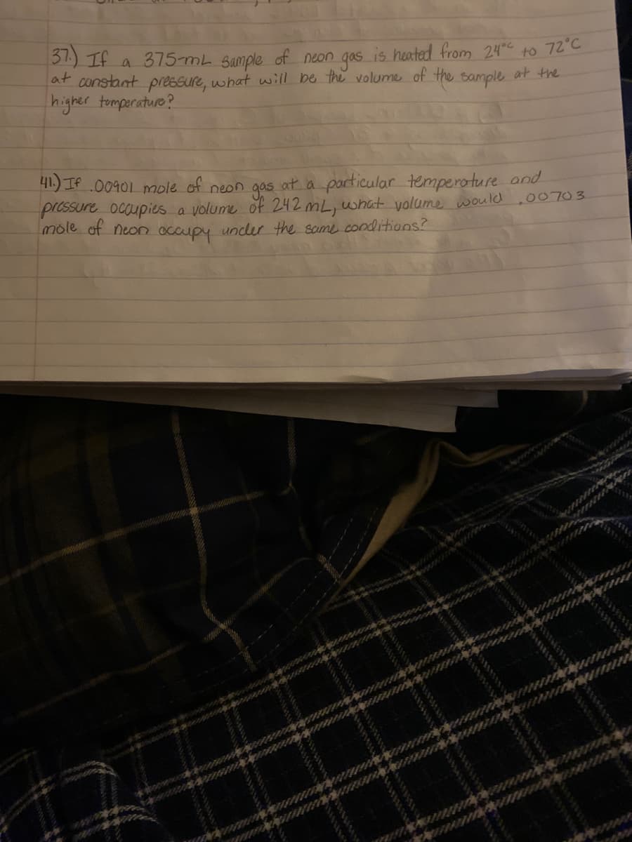 31) If a 375-mL Sample of neon gas is heated from 24 to 72°C
at constant pressure, what will be the volume of the sample at the
higher tomperature?
41.) If .00901 mole of neon gas at a particular temperoture and
pressure ocqupies a volume of 242 mL, what volume would
mole of neor occupy uncler the same conditions?
00703
