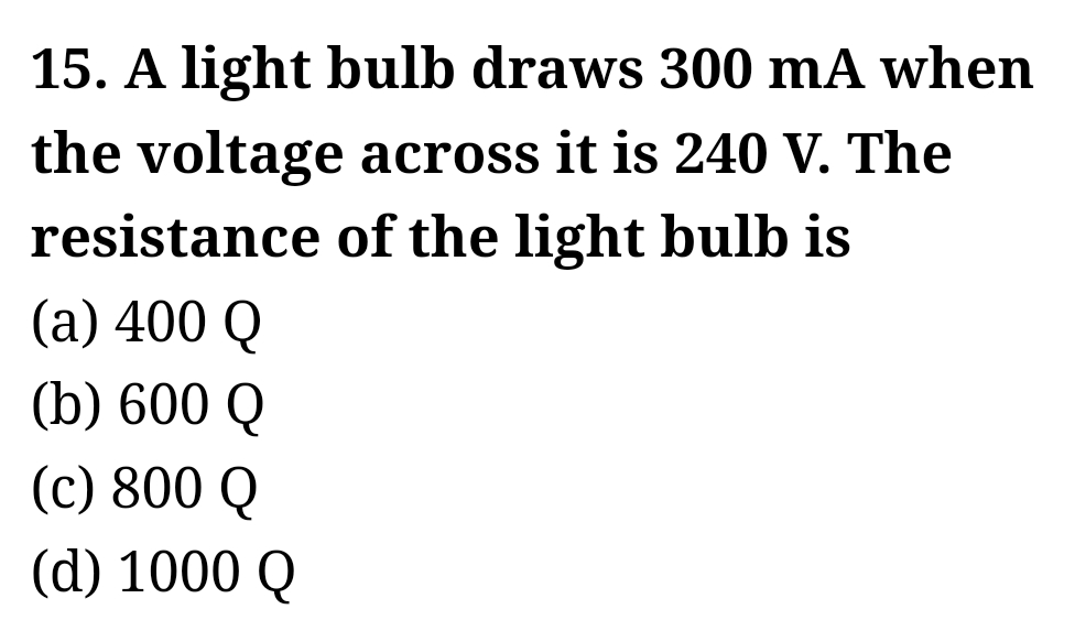 15. A light bulb draws 300 mA when
the voltage across it is 240 V. The
of the light bulb is
resistance
(a) 400 Q
(b) 600 Q
(c) 800 Q
(d) 1000 Q