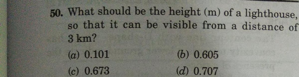 50. What should be the height (m) of a lighthouse,
so that it can be visible from a distance of
3 km?
(a) 0.101
(b) 0.605
(c)
0.673
(d) 0.707