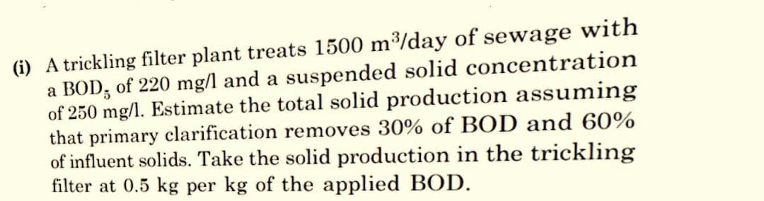 (i) A trickling filter plant treats 1500 m³/day of sewage with
a BOD, of 220 mg/l and a suspended solid concentration
of 250 mg/l. Estimate the total solid production assuming
that primary clarification removes 30% of BOD and 60%
of influent solids. Take the solid production in the trickling
filter at 0.5 kg per kg of the applied BOD.