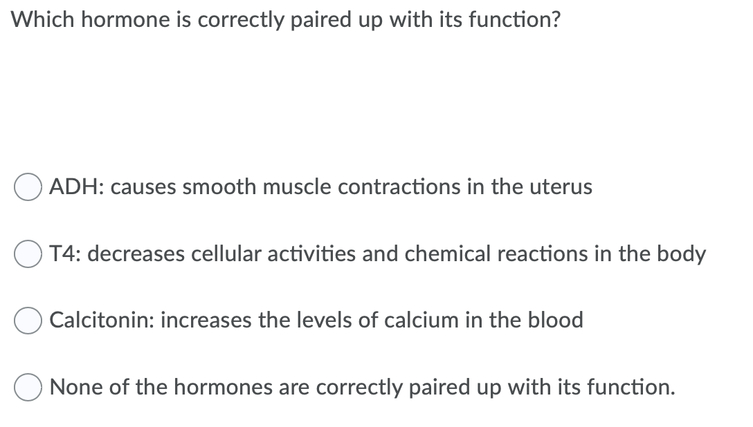 Which hormone is correctly paired up with its function?
ADH: causes smooth muscle contractions in the uterus
O T4: decreases cellular activities and chemical reactions in the body
Calcitonin: increases the levels of calcium in the blood
None of the hormones are correctly paired up with its function.
