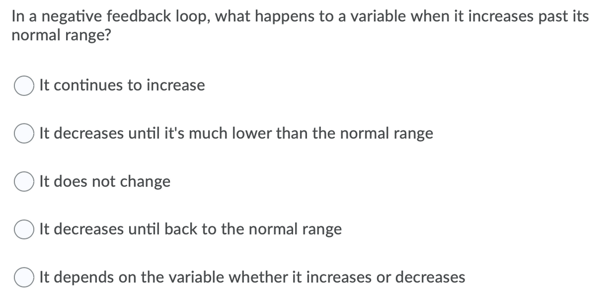 In a negative feedback loop, what happens to a variable when it increases past its
normal range?
O It continues to increase
O It decreases until it's much lower than the normal range
O It does not change
O It decreases until back to the normal range
O It depends on the variable whether it increases or decreases
