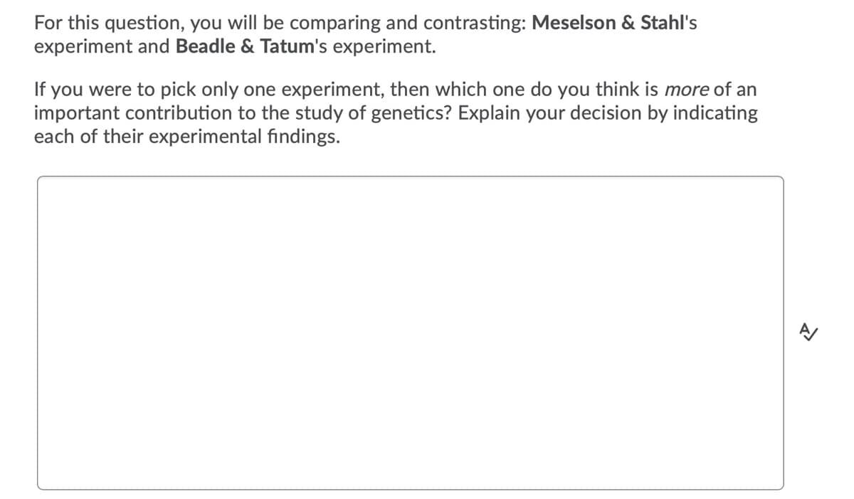 For this question, you will be comparing and contrasting: Meselson & Stahl's
experiment and Beadle & Tatum's experiment.
If you were to pick only one experiment, then which one do you think is more of an
important contribution to the study of genetics? Explain your decision by indicating
each of their experimental findings.
