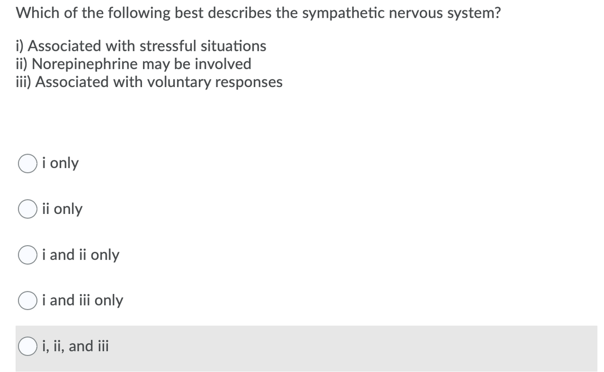 Which of the following best describes the sympathetic nervous system?
i) Associated with stressful situations
ii) Norepinephrine may be involved
iii) Associated with voluntary responses
i only
O ii only
Oi and ii only
i and iii only
O i, ii, and iii
