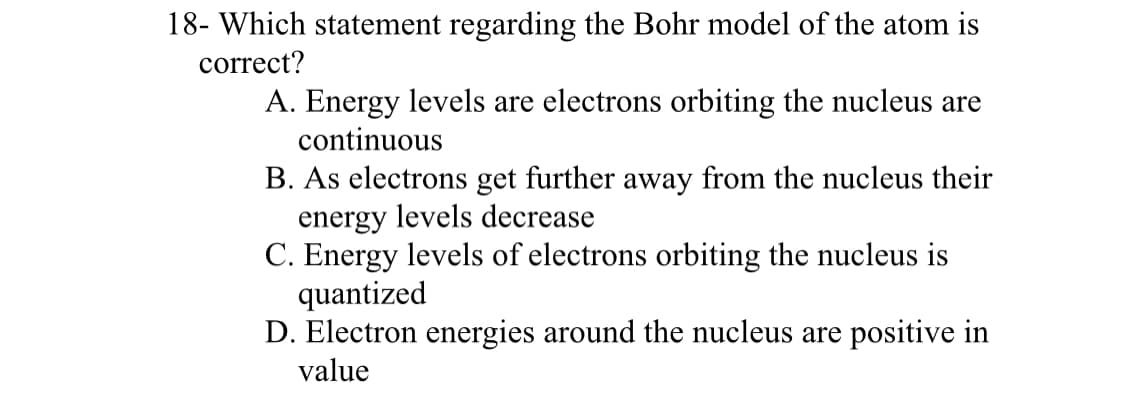18- Which statement regarding the Bohr model of the atom is
correct?
A. Energy levels are electrons orbiting the nucleus are
continuous
B. As electrons get further away from the nucleus their
energy levels decrease
C. Energy levels of electrons orbiting the nucleus is
quantized
D. Electron energies around the nucleus are positive in
value
